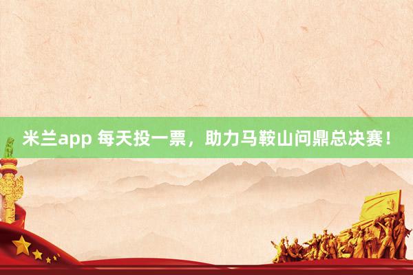 米兰app 每天投一票，助力马鞍山问鼎总决赛！
