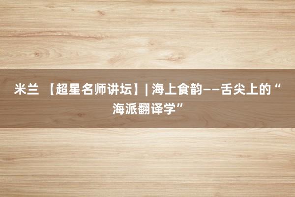 米兰 【超星名师讲坛】| 海上食韵——舌尖上的“海派翻译学”