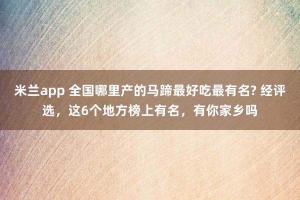 米兰app 全国哪里产的马蹄最好吃最有名? 经评选，这6个地方榜上有名，有你家乡吗