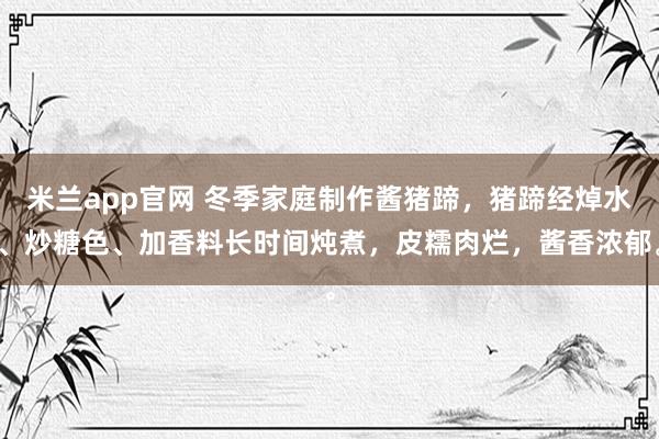 米兰app官网 冬季家庭制作酱猪蹄，猪蹄经焯水、炒糖色、加香料长时间炖煮，皮糯肉烂，酱香浓郁。