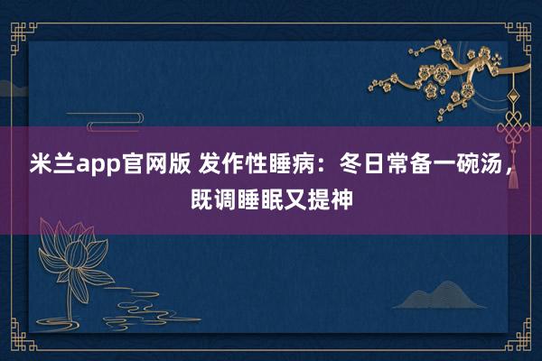 米兰app官网版 发作性睡病:冬日常备一碗汤,既调睡眠又提神