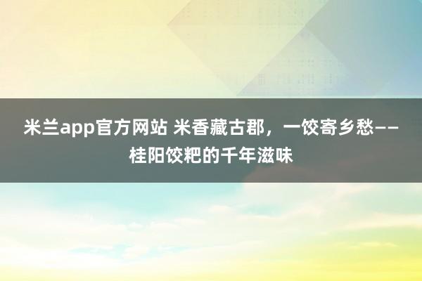 米兰app官方网站 米香藏古郡,一饺寄乡愁——桂阳饺粑的千年滋味