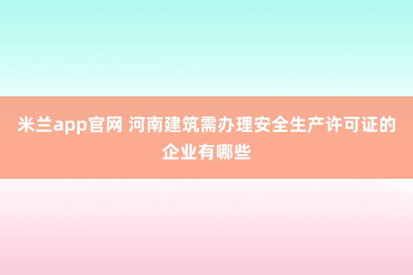米兰app官网 河南建筑需办理安全生产许可证的企业有哪些