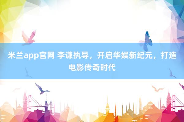 米兰app官网 李谦执导，开启华娱新纪元，打造电影传奇时代