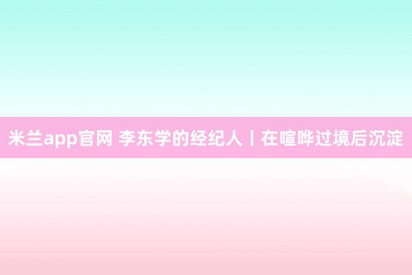 米兰app官网 李东学的经纪人丨在喧哗过境后沉淀