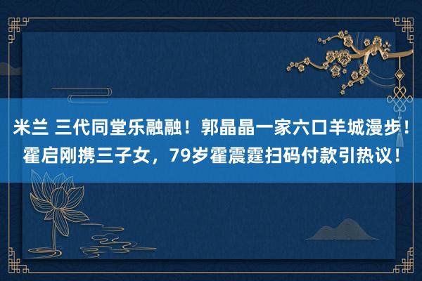 米兰 三代同堂乐融融！郭晶晶一家六口羊城漫步！霍启刚携三子女，79岁霍震霆扫码付款引热议！