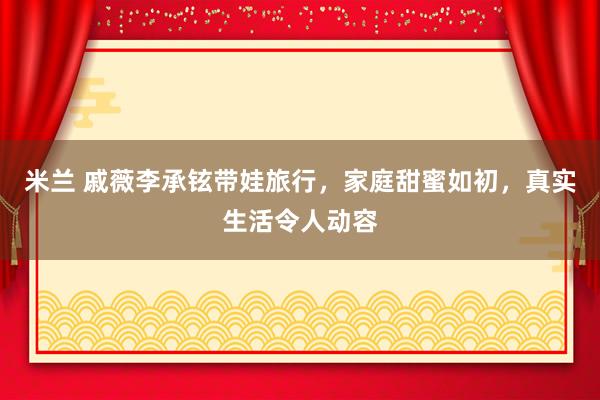 米兰 戚薇李承铉带娃旅行，家庭甜蜜如初，真实生活令人动容