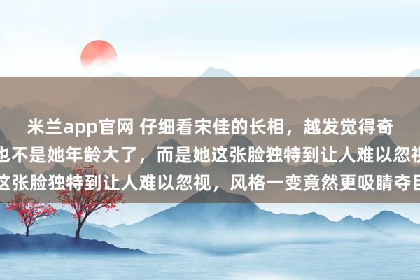 米兰app官网 仔细看宋佳的长相，越发觉得奇怪，不是她不够漂亮，也不是她年龄大了，而是她这张脸独特到让人难以忽视，风格一变竟然更吸睛夺目