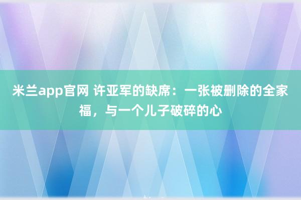米兰app官网 许亚军的缺席：一张被删除的全家福，与一个儿子破碎的心