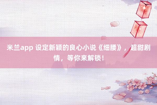 米兰app 设定新颖的良心小说《细腰》，超甜剧情，等你来解锁！