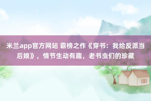 米兰app官方网站 霸榜之作《穿书：我给反派当后娘》，情节生动有趣，老书虫们的珍藏