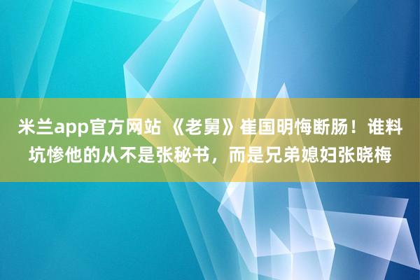 米兰app官方网站 《老舅》崔国明悔断肠!谁料坑惨他的从不是张秘书,而是兄弟媳妇张晓梅