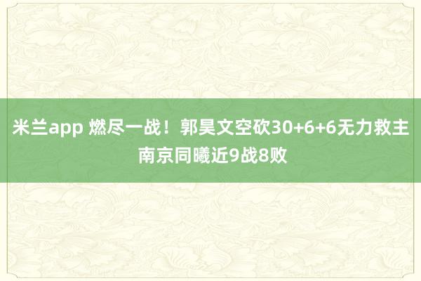 米兰app 燃尽一战！郭昊文空砍30+6+6无力救主 南京同曦近9战8败