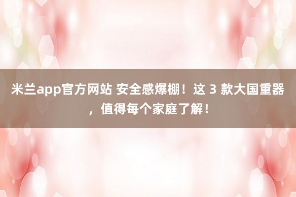 米兰app官方网站 安全感爆棚！这 3 款大国重器，值得每个家庭了解！