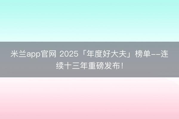 米兰app官网 2025「年度好大夫」榜单--连续十三年重磅发布！