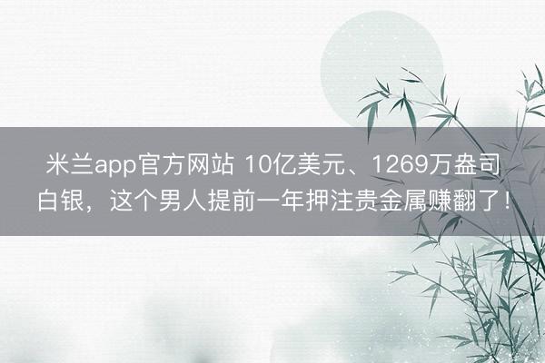 米兰app官方网站 10亿美元、1269万盎司白银，这个男人提前一年押注贵金属赚翻了！