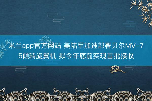米兰app官方网站 美陆军加速部署贝尔MV-75倾转旋翼机 拟今年底前实现首批接收