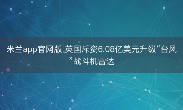 米兰app官网版 英国斥资6.08亿美元升级“台风”战斗机雷达