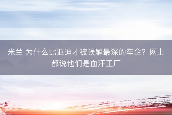米兰 为什么比亚迪才被误解最深的车企?网上都说他们是血汗工厂