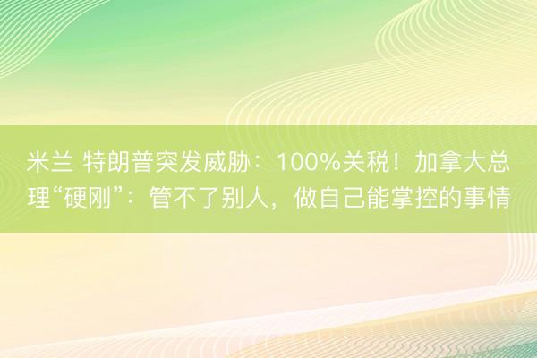 米兰 特朗普突发威胁:100%关税!加拿大总理“硬刚”:管不了别人,做自己能掌控的事情