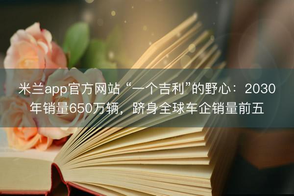 米兰app官方网站 “一个吉利”的野心：2030年销量650万辆，跻身全球车企销量前五