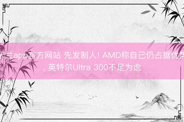 米兰app官方网站 先发制人! AMD称自己仍占据优势， 英特尔Ultra 300不足为虑