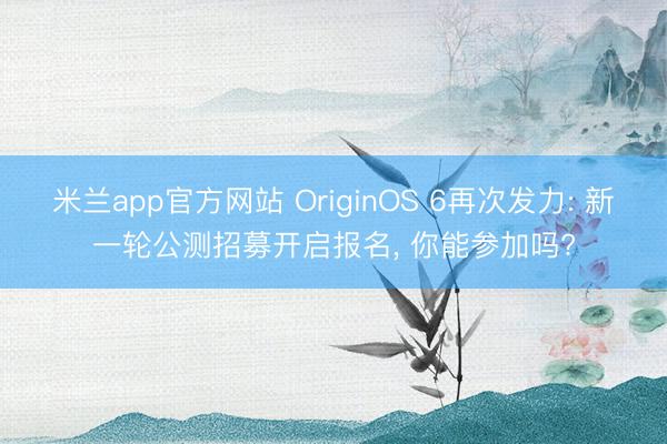 米兰app官方网站 OriginOS 6再次发力: 新一轮公测招募开启报名， 你能参加吗?
