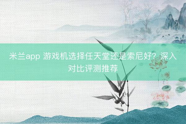 米兰app 游戏机选择任天堂还是索尼好？深入对比评测推荐