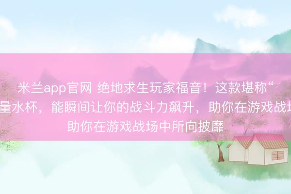 米兰app官网 绝地求生玩家福音!这款堪称“止痛药”的能量水杯,能瞬间让你的战斗力飙升,助你在游戏战场中所向披靡