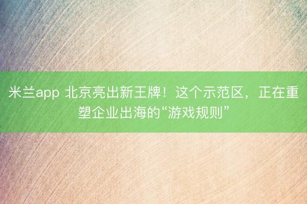 米兰app 北京亮出新王牌！这个示范区，正在重塑企业出海的“游戏规则”
