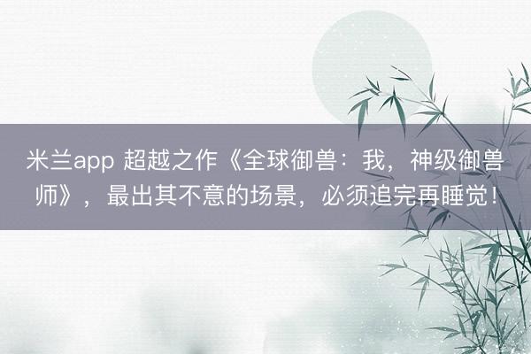 米兰app 超越之作《全球御兽:我,神级御兽师》,最出其不意的场景,必须追完再睡觉!