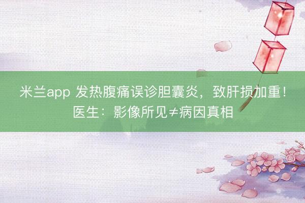 米兰app 发热腹痛误诊胆囊炎，致肝损加重！医生：影像所见≠病因真相