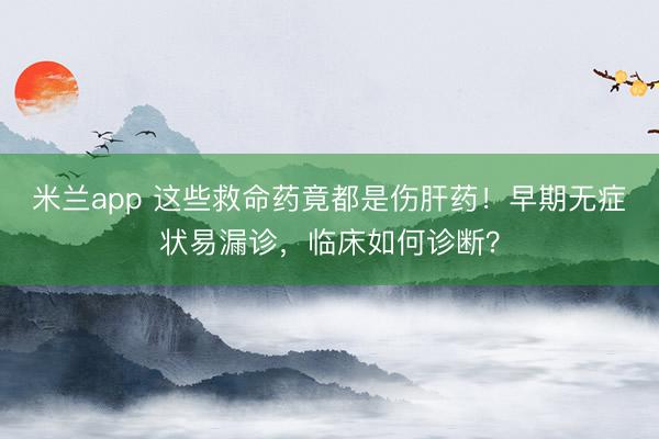 米兰app 这些救命药竟都是伤肝药！早期无症状易漏诊，临床如何诊断？