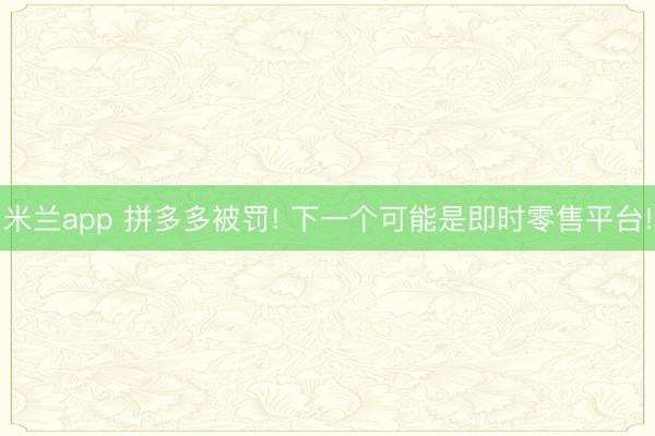 米兰app 拼多多被罚! 下一个可能是即时零售平台!