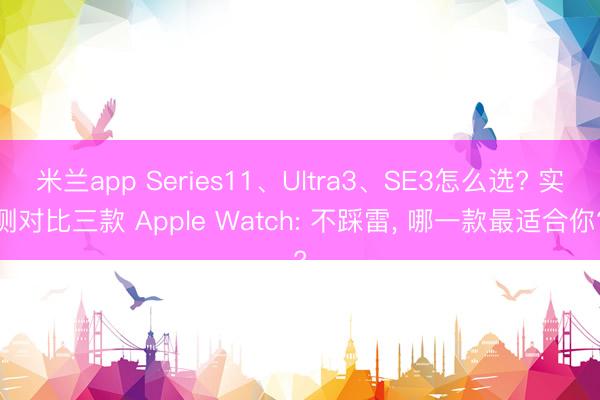 米兰app Series11、Ultra3、SE3怎么选? 实测对比三款 Apple Watch: 不踩雷, 哪一款最适合你?