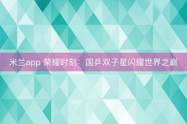 米兰app 荣耀时刻：国乒双子星闪耀世界之巅