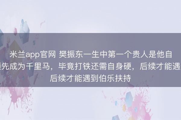米兰app官网 樊振东一生中第一个贵人是他自己，他必须先成为千里马，毕竟打铁还需自身硬，后续才能遇到伯乐扶持