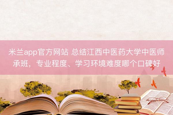 米兰app官方网站 总结江西中医药大学中医师承班，专业程度、学习环境难度哪个口碑好