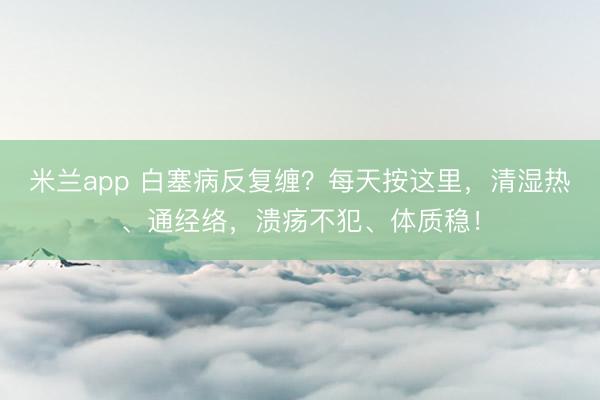 米兰app 白塞病反复缠？每天按这里，清湿热、通经络，溃疡不犯、体质稳！