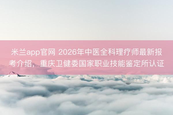米兰app官网 2026年中医全科理疗师最新报考介绍，重庆卫健委国家职业技能鉴定所认证