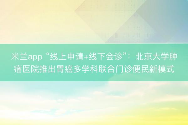 米兰app “线上申请+线下会诊”：北京大学肿瘤医院推出胃癌多学科联合门诊便民新模式