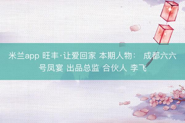 米兰app 旺丰·让爱回家 本期人物： 成都六六号凤宴 出品总监 合伙人 李飞
