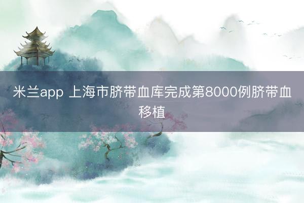 米兰app 上海市脐带血库完成第8000例脐带血移植