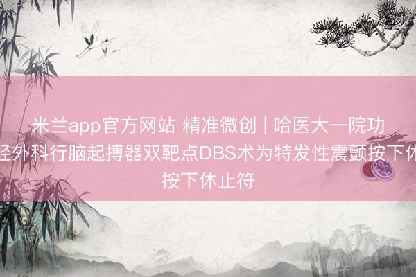米兰app官方网站 精准微创 | 哈医大一院功能神经外科行脑起搏器双靶点DBS术为特发性震颤按下休止符
