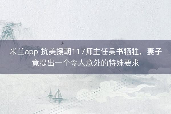 米兰app 抗美援朝117师主任吴书牺牲,妻子竟提出一个令人意外的特殊要求