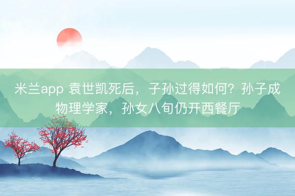 米兰app 袁世凯死后，子孙过得如何？孙子成物理学家，孙女八旬仍开西餐厅