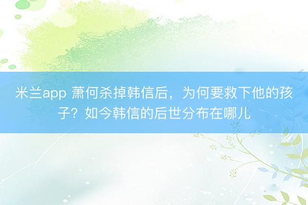 米兰app 萧何杀掉韩信后,为何要救下他的孩子?如今韩信的后世分布在哪儿