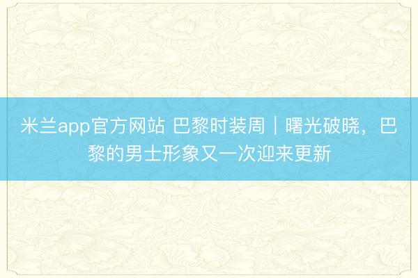 米兰app官方网站 巴黎时装周｜曙光破晓，巴黎的男士形象又一次迎来更新