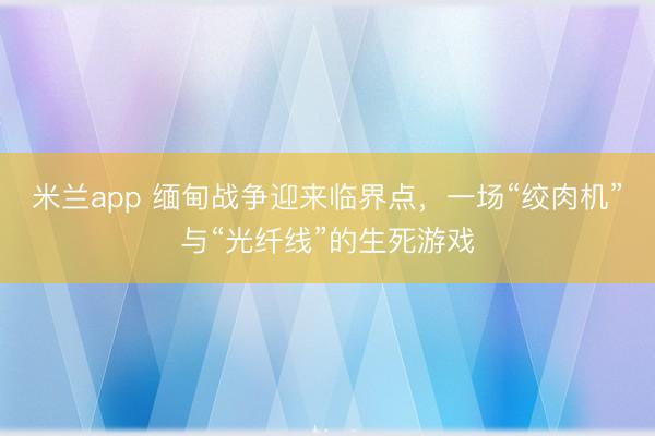 米兰app 缅甸战争迎来临界点，一场“绞肉机”与“光纤线”的生死游戏
