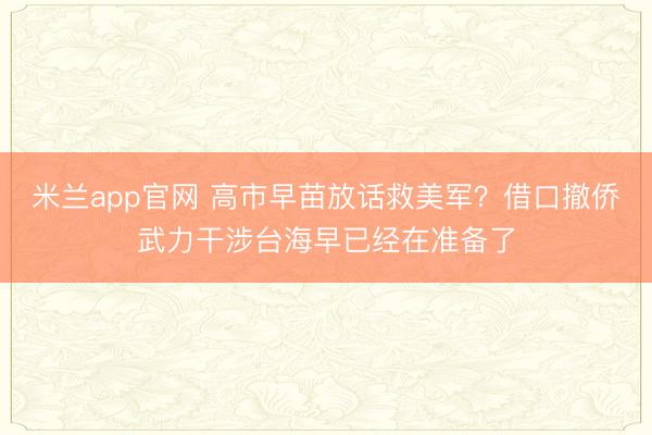 米兰app官网 高市早苗放话救美军？借口撤侨武力干涉台海早已经在准备了